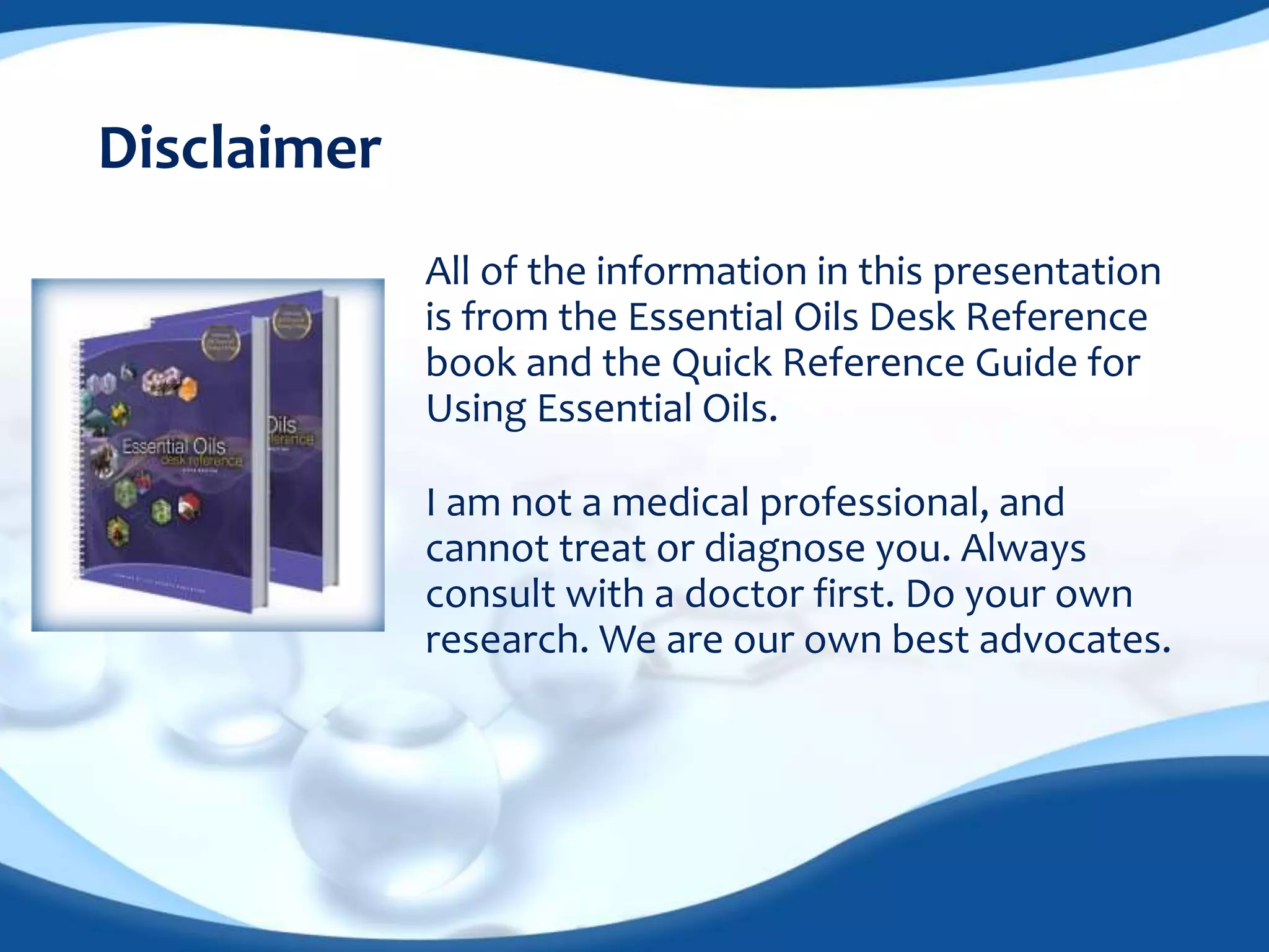 All of the information in this presentation 
is from the Essential Oils Desk Reference 
book and the Quick Reference Guide for 
Using Essential Oils. 
Disclaimer 
I am not a medical professional, and 
cannot treat or diagnose you. Always 
consult with a doctor first. Do your own 
research. We are our own best advocates. 
 