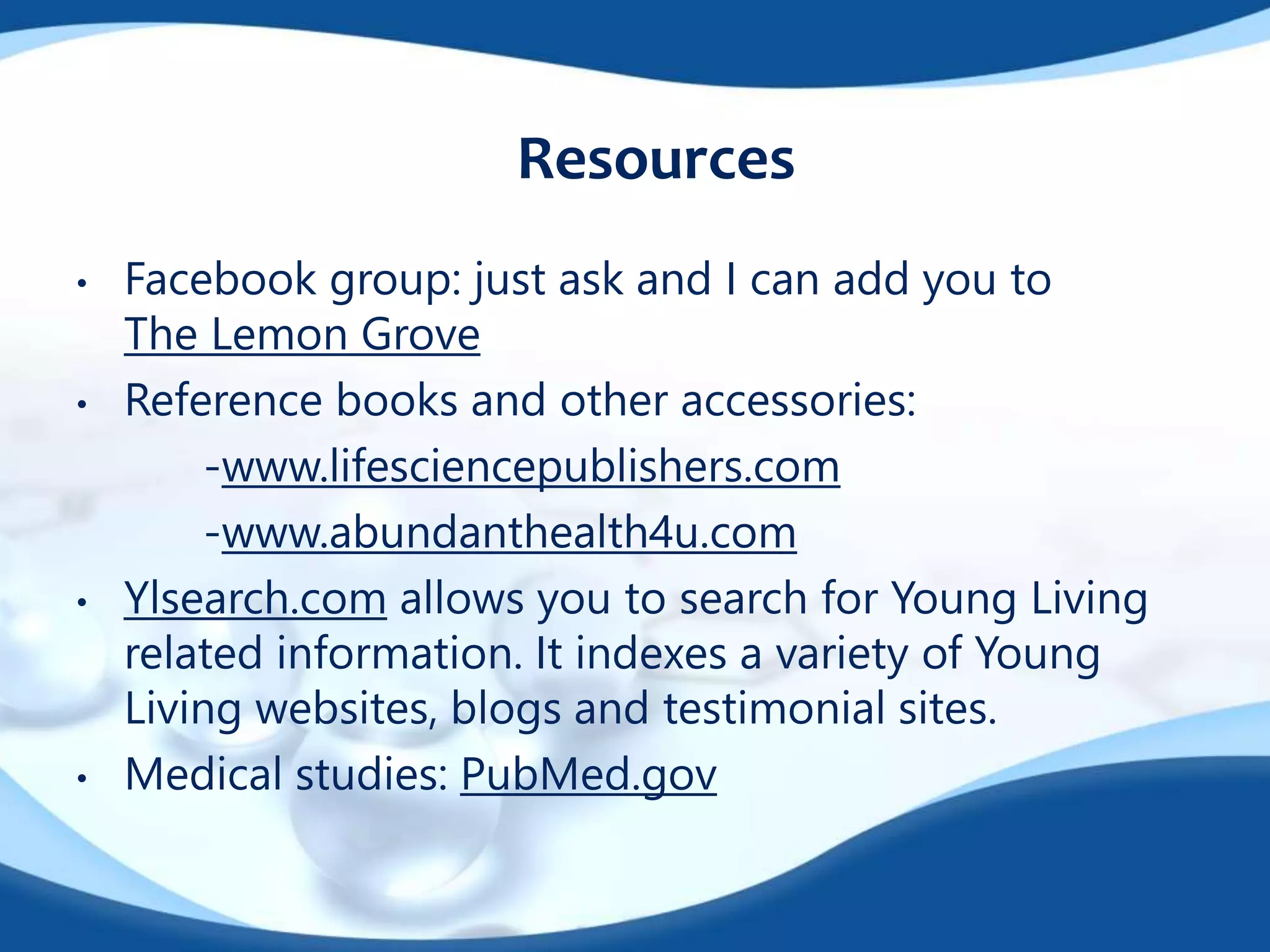 Resources 
• Facebook group: just ask and I can add you to 
The Lemon Grove 
• Reference books and other accessories: 
-www.lifesciencepublishers.com 
-www.abundanthealth4u.com 
• Ylsearch.com allows you to search for Young Living 
related information. It indexes a variety of Young 
Living websites, blogs and testimonial sites. 
• Medical studies: PubMed.gov 

