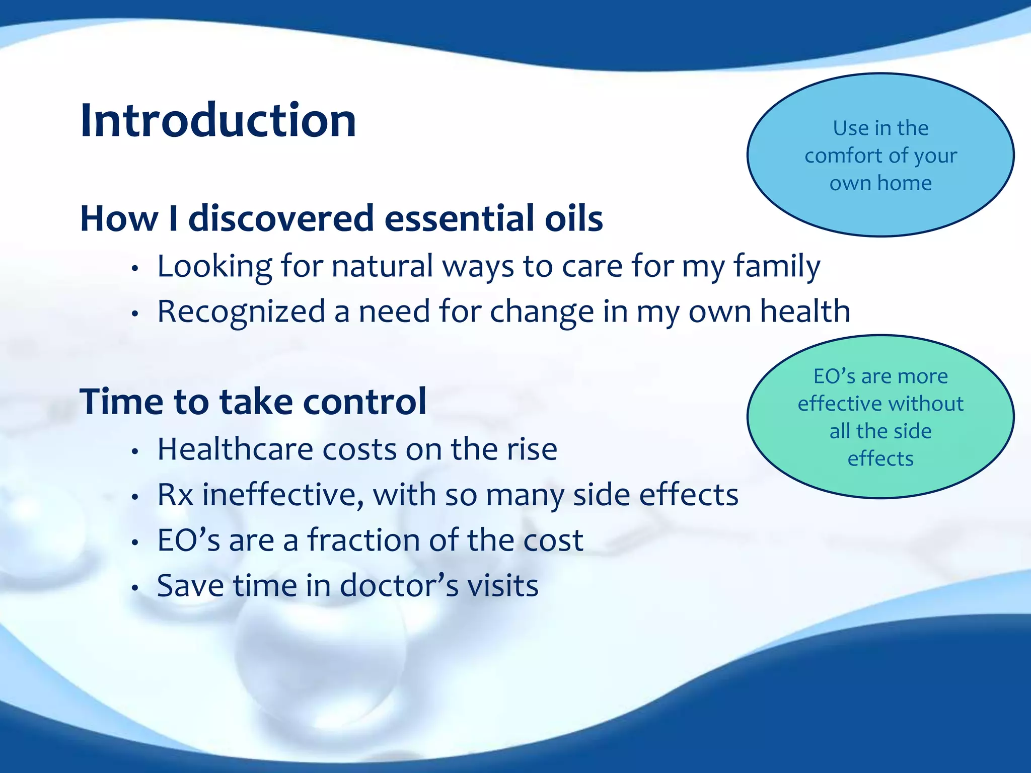 Introduction 
How I discovered essential oils 
Use in the 
comfort of your 
own home 
• Looking for natural ways to care for my family 
• Recognized a need for change in my own health 
Time to take control 
• Healthcare costs on the rise 
• Rx ineffective, with so many side effects 
• EO’s are a fraction of the cost 
• Save time in doctor’s visits 
EO’s are more 
effective without 
all the side 
effects 
 
