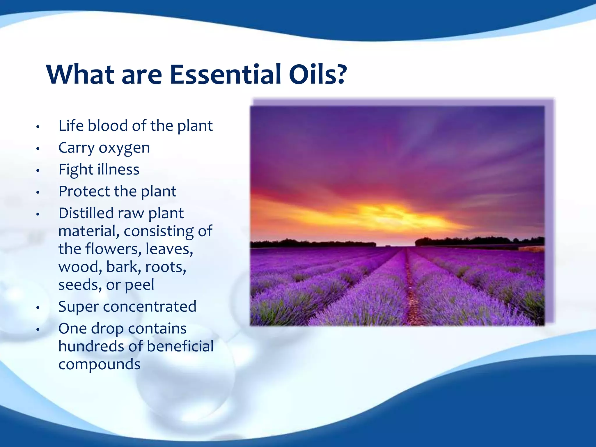 What are Essential Oils? 
• Life blood of the plant 
• Carry oxygen 
• Fight illness 
• Protect the plant 
• Distilled raw plant 
material, consisting of 
the flowers, leaves, 
wood, bark, roots, 
seeds, or peel 
• Super concentrated 
• One drop contains 
hundreds of beneficial 
compounds 
 