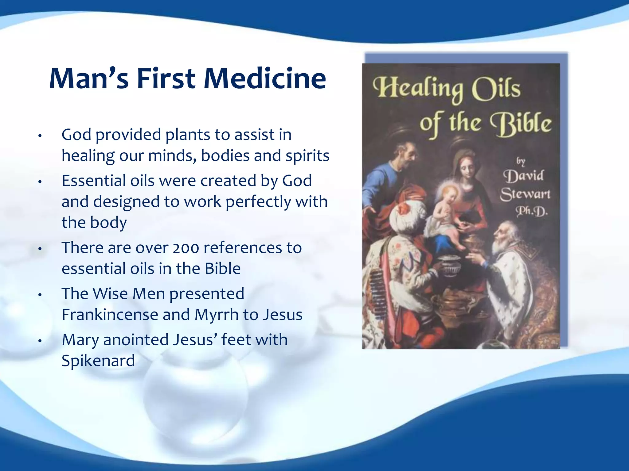 Man’s First Medicine 
• God provided plants to assist in 
healing our minds, bodies and spirits 
• Essential oils were created by God 
and designed to work perfectly with 
the body 
• There are over 200 references to 
essential oils in the Bible 
• The Wise Men presented 
Frankincense and Myrrh to Jesus 
• Mary anointed Jesus’ feet with 
Spikenard 
 