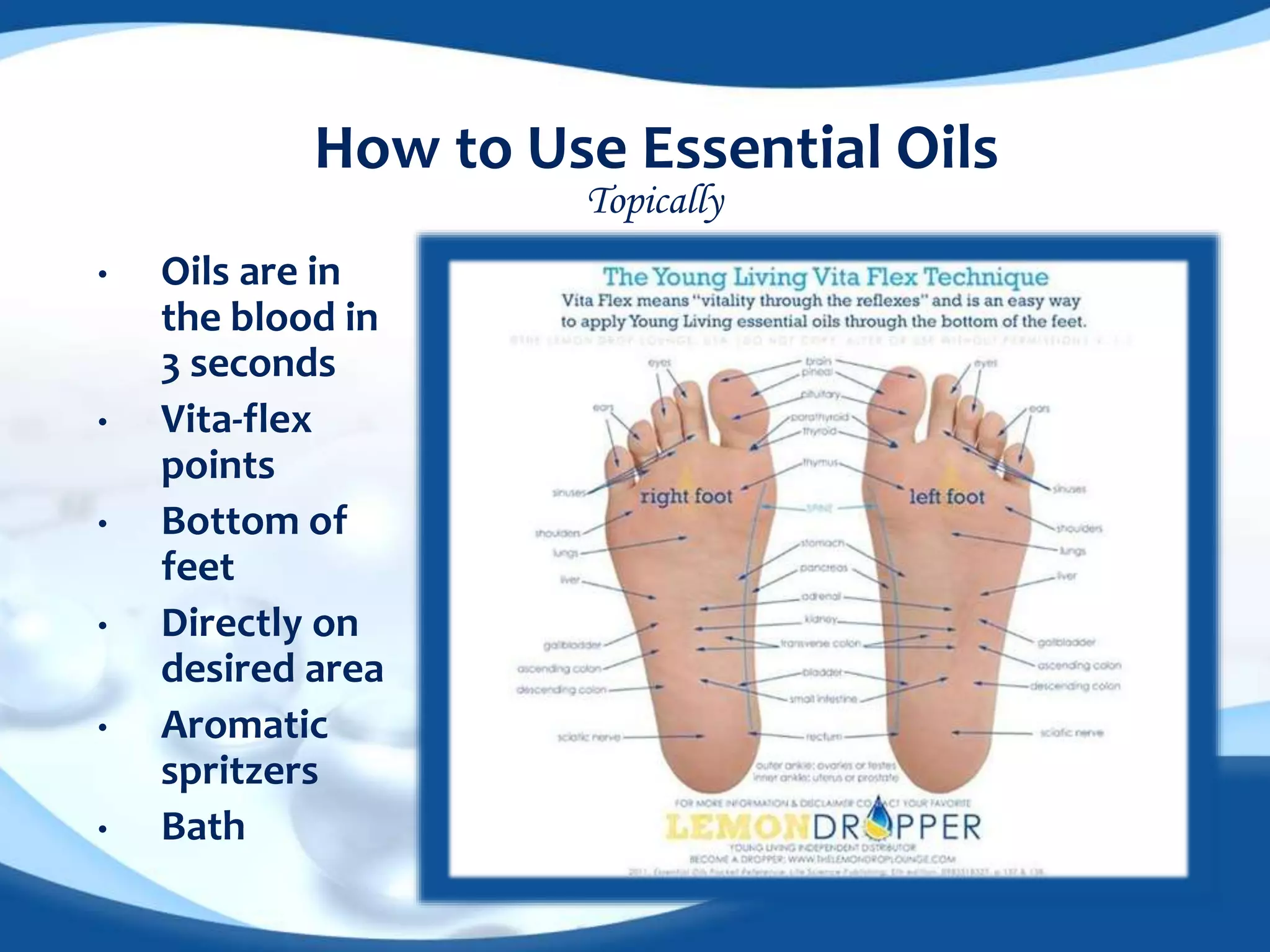 How to Use Essential Oils 
• Oils are in 
the blood in 
3 seconds 
• Vita-flex 
points 
• Bottom of 
feet 
• Directly on 
desired area 
• Aromatic 
spritzers 
• Bath 
Topically 
 