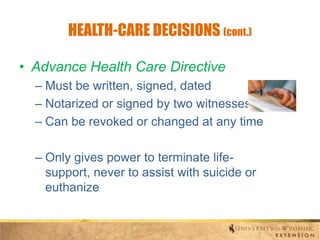 HEALTH-CARE DECISIONS (cont.)
• Advance Health Care Directive
– Must be written, signed, dated
– Notarized or signed by two witnesses
– Can be revoked or changed at any time
– Only gives power to terminate lifesupport, never to assist with suicide or
euthanize

 
