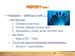 PROPERTY (cont.)
• Intestate – without a will (cont.)
– No Spouse
1. Children & their heirs
2. Parents, siblings and their heirs
3. Grandparent, uncles, aunts, and their heirs

– No heirs
•

State of WY – 100%

– Court will appoint personal representative
•

Old term – “administrator”

 