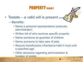 PROPERTY (cont.)
• Testate – a valid will is present (cont.)
– Benefits:
• Name a personal representative (executor,
administrator)
• Written list of who receives specific property
• Name someone as guardian of children
• Name someone to take care of pets
• Require beneficiaries inheritance held in trust until
a specified age
• Other decisions regarding administration &
taxation of estate

 