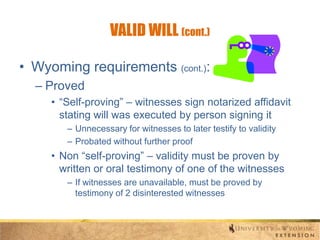 VALID WILL (cont.)
• Wyoming requirements (cont.):
– Proved
• “Self-proving” – witnesses sign notarized affidavit
stating will was executed by person signing it
– Unnecessary for witnesses to later testify to validity
– Probated without further proof

• Non “self-proving” – validity must be proven by
written or oral testimony of one of the witnesses
– If witnesses are unavailable, must be proved by
testimony of 2 disinterested witnesses

 