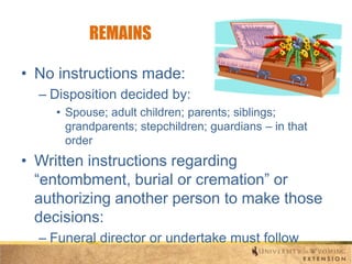 REMAINS
• No instructions made:
– Disposition decided by:
• Spouse; adult children; parents; siblings;
grandparents; stepchildren; guardians – in that
order

• Written instructions regarding
“entombment, burial or cremation” or
authorizing another person to make those
decisions:
– Funeral director or undertake must follow

 