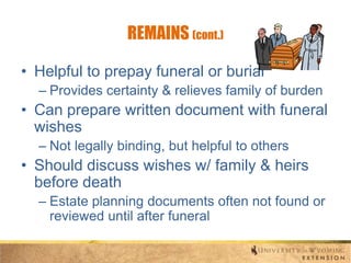 REMAINS (cont.)
• Helpful to prepay funeral or burial
– Provides certainty & relieves family of burden

• Can prepare written document with funeral
wishes
– Not legally binding, but helpful to others

• Should discuss wishes w/ family & heirs
before death
– Estate planning documents often not found or
reviewed until after funeral

 
