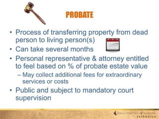 PROBATE
• Process of transferring property from dead
person to living person(s)
• Can take several months
• Personal representative & attorney entitled
to feel based on % of probate estate value
– May collect additional fees for extraordinary
services or costs

• Public and subject to mandatory court
supervision

 
