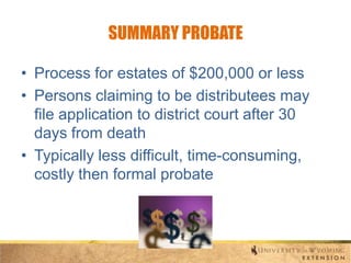 SUMMARY PROBATE
• Process for estates of $200,000 or less
• Persons claiming to be distributees may
file application to district court after 30
days from death
• Typically less difficult, time-consuming,
costly then formal probate

 