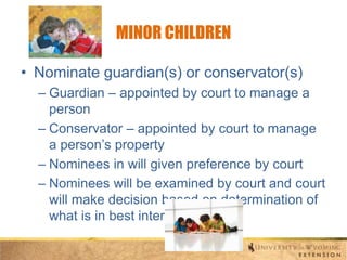 MINOR CHILDREN
• Nominate guardian(s) or conservator(s)
– Guardian – appointed by court to manage a
person
– Conservator – appointed by court to manage
a person’s property
– Nominees in will given preference by court
– Nominees will be examined by court and court
will make decision based on determination of
what is in best interest of child

 