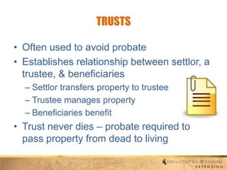 TRUSTS
• Often used to avoid probate
• Establishes relationship between settlor, a
trustee, & beneficiaries
– Settlor transfers property to trustee
– Trustee manages property
– Beneficiaries benefit

• Trust never dies – probate required to
pass property from dead to living

 