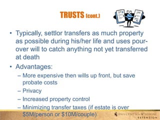 TRUSTS (cont.)
• Typically, settlor transfers as much property
as possible during his/her life and uses pourover will to catch anything not yet transferred
at death
• Advantages:
– More expensive then wills up front, but save
probate costs
– Privacy
– Increased property control
– Minimizing transfer taxes (if estate is over
$5M/person or $10M/couple)

 