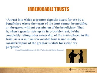 IRREVOCABLE TRUSTS
“A trust into which a grantor deposits assets for use by a
beneficiary where the terms of the trust cannot be modified
or abrogated without permission of the beneficiary. That
is, when a grantor sets up an irrevocable trust, he/she
completely relinquishes ownership of the assets placed in the
trust. As a result, an irrevocable trust is not usually
considered part of the grantor's estate for estate tax
purposes.”
Farlex Financial Dictionary. © 2012 Farlex, Inc. All Rights Reserved

 