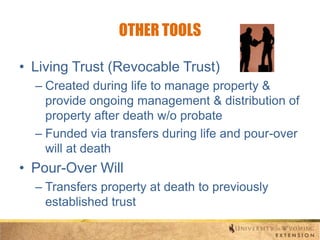 OTHER TOOLS
• Living Trust (Revocable Trust)
– Created during life to manage property &
provide ongoing management & distribution of
property after death w/o probate
– Funded via transfers during life and pour-over
will at death

• Pour-Over Will
– Transfers property at death to previously
established trust

 