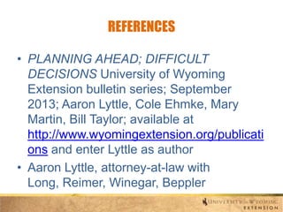 REFERENCES
• PLANNING AHEAD; DIFFICULT
DECISIONS University of Wyoming
Extension bulletin series; September
2013; Aaron Lyttle, Cole Ehmke, Mary
Martin, Bill Taylor; available at
http://www.wyomingextension.org/publicati
ons and enter Lyttle as author
• Aaron Lyttle, attorney-at-law with
Long, Reimer, Winegar, Beppler

 