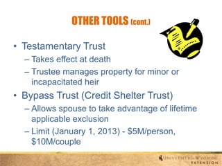 OTHER TOOLS (cont.)
• Testamentary Trust
– Takes effect at death
– Trustee manages property for minor or
incapacitated heir

• Bypass Trust (Credit Shelter Trust)
– Allows spouse to take advantage of lifetime
applicable exclusion
– Limit (January 1, 2013) - $5M/person,
$10M/couple

 