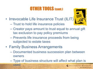 OTHER TOOLS (cont.)
• Irrevocable Life Insurance Trust (ILIT)
– Trust to hold life insurance policies
– Creator pays amount to trust equal to annual gift
tax exclusion to pay policy premiums
– Prevents life insurance proceeds from being
subjected to estate taxes

• Family Business Arrangements
– Documented business succession plan between
owners
– Type of business structure will affect what plan is
used

 