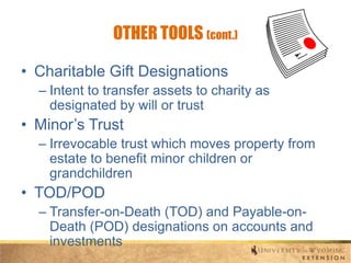 OTHER TOOLS (cont.)
• Charitable Gift Designations
– Intent to transfer assets to charity as
designated by will or trust

• Minor’s Trust
– Irrevocable trust which moves property from
estate to benefit minor children or
grandchildren

• TOD/POD
– Transfer-on-Death (TOD) and Payable-onDeath (POD) designations on accounts and
investments

 