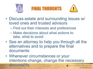 FINAL THOUGHTS
• Discuss estate and surrounding issues w/
loved ones and trusted advisors
– Find out their interests and preferences
– Make decisions about what actions to
take, what to avoid

• See an attorney to help you through all the
alternatives and to prepare the final
documents
• Whenever circumstances or your
intentions change, change the necessary
documents

 