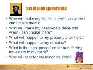 SIX MAJOR QUESTIONS
• Who will make my financial decisions when I
can’t make them?
• Who will make my health-care decisions
when I can’t make them?
• What will happen to my property after I die?
• What will happen to my remains?
• What is the legal procedure for transferring
my estate to my heirs?
• Who will care for my minor children?

 