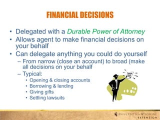 FINANCIAL DECISIONS
• Delegated with a Durable Power of Attorney
• Allows agent to make financial decisions on
your behalf
• Can delegate anything you could do yourself
– From narrow (close an account) to broad (make
all decisions on your behalf
– Typical:
•
•
•
•

Opening & closing accounts
Borrowing & lending
Giving gifts
Settling lawsuits

 