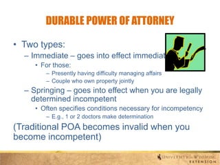 DURABLE POWER OF ATTORNEY
• Two types:
– Immediate – goes into effect immediately
• For those:
– Presently having difficulty managing affairs
– Couple who own property jointly

– Springing – goes into effect when you are legally
determined incompetent
• Often specifies conditions necessary for incompetency
– E.g., 1 or 2 doctors make determination

(Traditional POA becomes invalid when you
become incompetent)

 