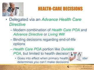 HEALTH-CARE DECISIONS
• Delegated via an Advance Health Care
Directive
– Modern combination of Health Care POA and
Advance Directive or Living Will
– Binding decisions regarding end-of-life
options
– Health Care POA portion like Durable
POA, but limited to health decisions
• Goes into effect when primary health-care provider
determines you can’t make decisions

 