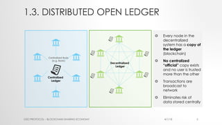 1.3. DISTRIBUTED OPEN LEDGER
O2O PROTOCOL – BLOCKCHAIN SHARING ECONOMY 4/1/18 5
Centralized Body
(e.g. Bank)
Centralized
Ledger
£ Every node in the
decentralized
system has a copy of
the ledger
(blockchain)
£ No centralized
“official” copy exists
and no user is trusted
more than the other
£ Transactions are
broadcast to
network
£ Eliminates risk of
data stored centrally
Decentralized
Ledger
 