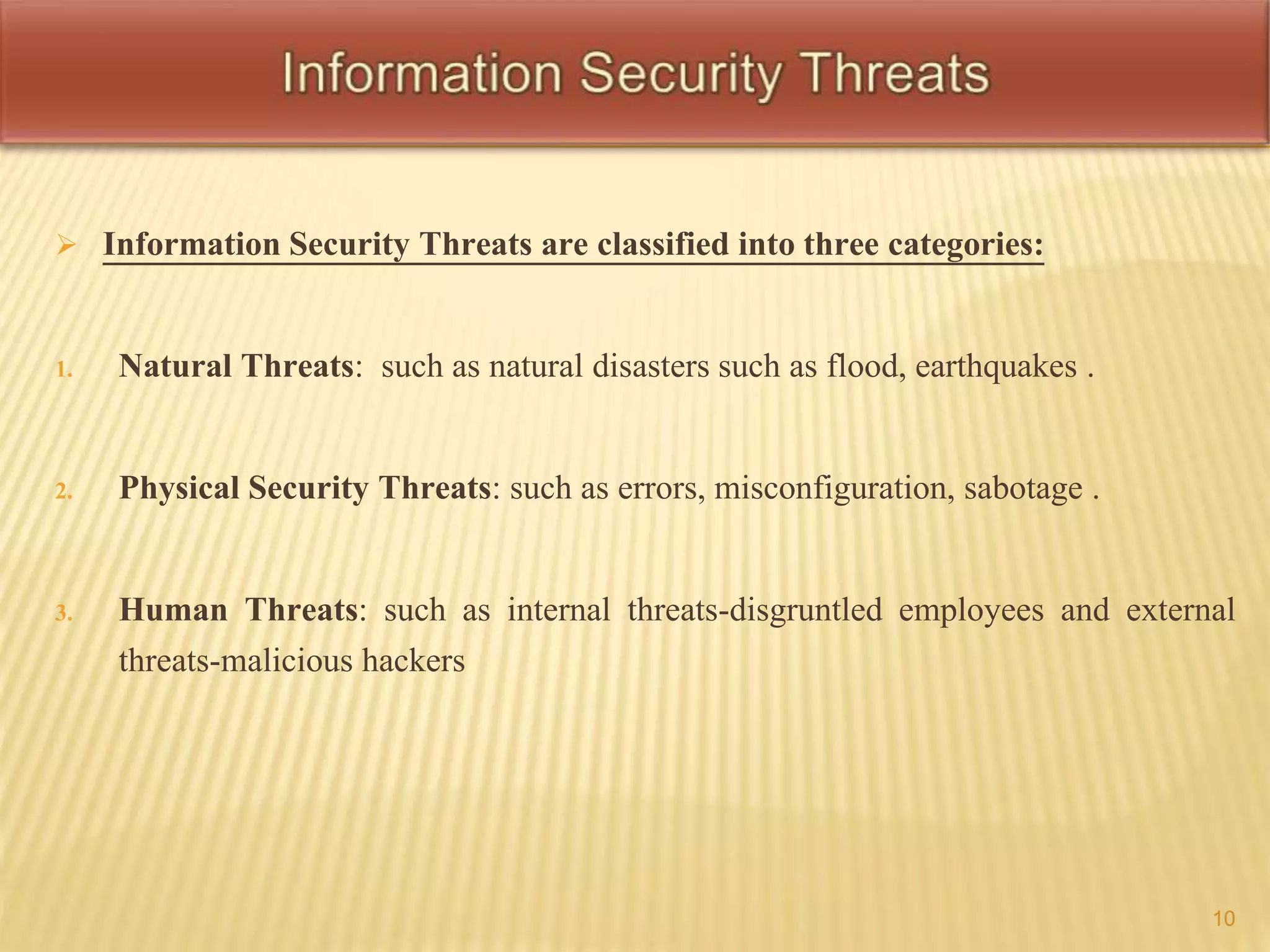  Information Security Threats are classified into three categories: 
1. Natural Threats: such as natural disasters such as flood, earthquakes . 
2. Physical Security Threats: such as errors, misconfiguration, sabotage . 
3. Human Threats: such as internal threats-disgruntled employees and external 
threats-malicious hackers 
10 
 