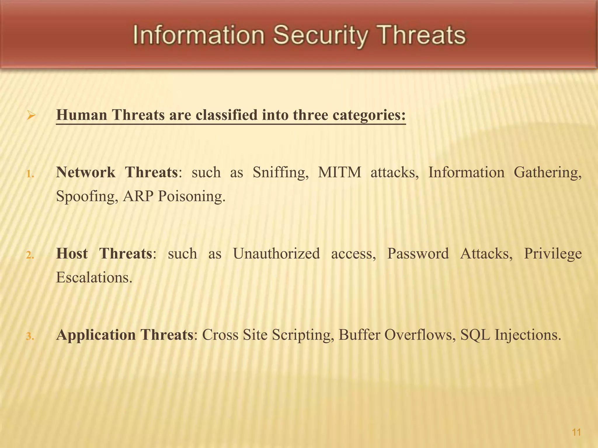  Human Threats are classified into three categories: 
1. Network Threats: such as Sniffing, MITM attacks, Information Gathering, 
Spoofing, ARP Poisoning. 
2. Host Threats: such as Unauthorized access, Password Attacks, Privilege 
Escalations. 
3. Application Threats: Cross Site Scripting, Buffer Overflows, SQL Injections. 
11 
 