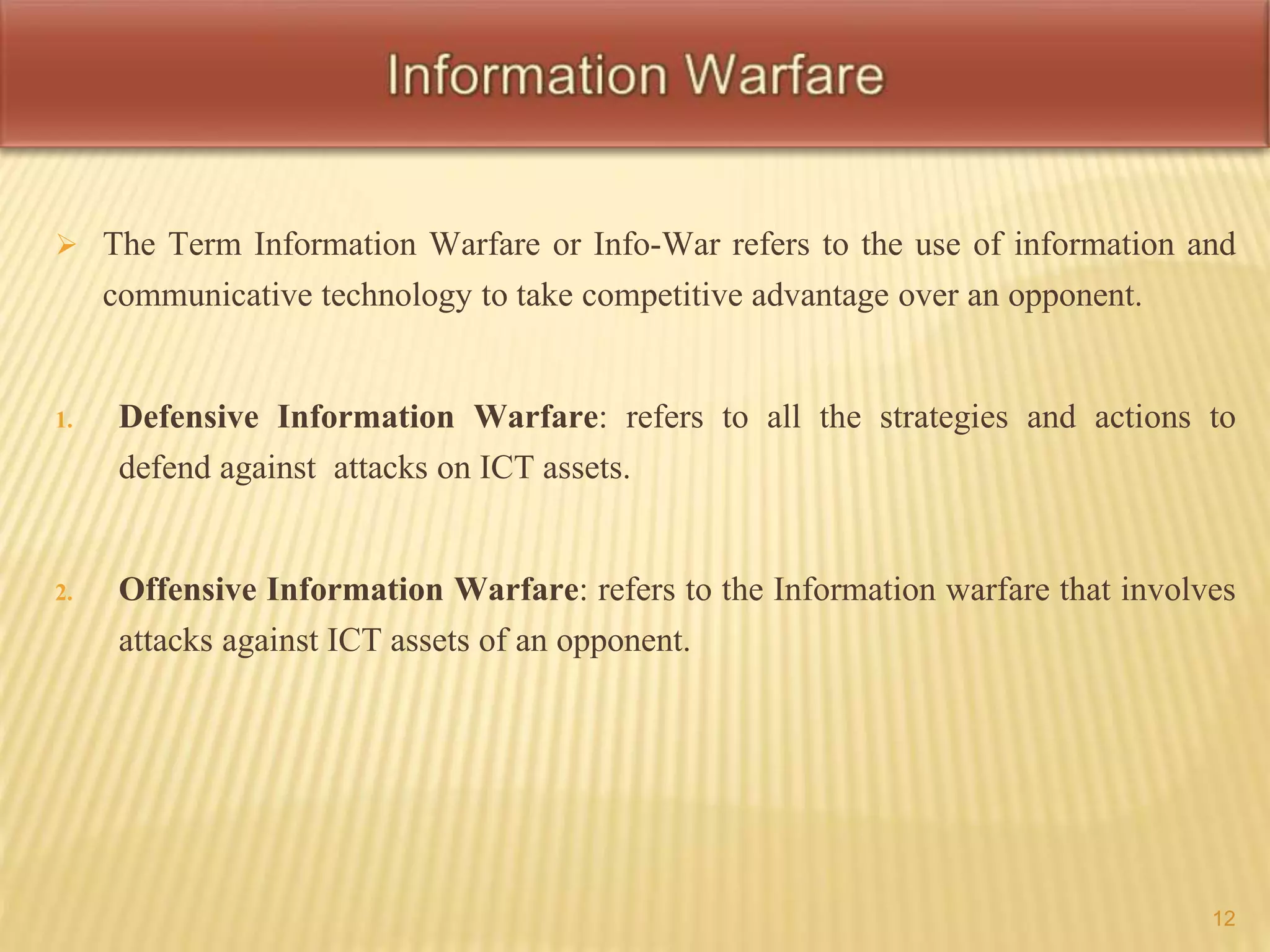  The Term Information Warfare or Info-War refers to the use of information and 
communicative technology to take competitive advantage over an opponent. 
1. Defensive Information Warfare: refers to all the strategies and actions to 
defend against attacks on ICT assets. 
2. Offensive Information Warfare: refers to the Information warfare that involves 
attacks against ICT assets of an opponent. 
12 
 