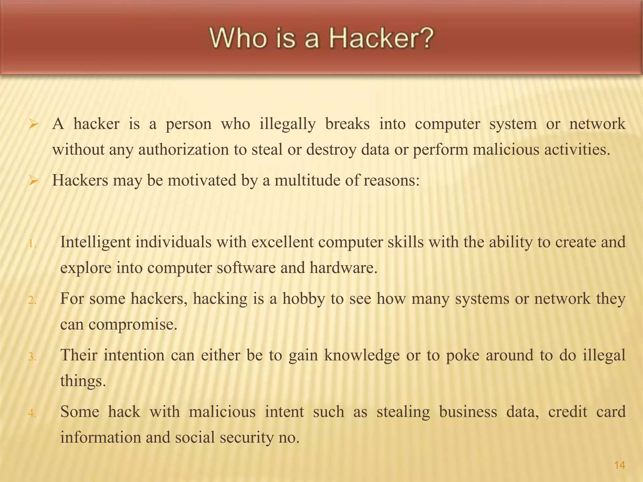  A hacker is a person who illegally breaks into computer system or network 
without any authorization to steal or destroy data or perform malicious activities. 
 Hackers may be motivated by a multitude of reasons: 
1. Intelligent individuals with excellent computer skills with the ability to create and 
explore into computer software and hardware. 
2. For some hackers, hacking is a hobby to see how many systems or network they 
can compromise. 
3. Their intention can either be to gain knowledge or to poke around to do illegal 
things. 
4. Some hack with malicious intent such as stealing business data, credit card 
information and social security no. 
14 
 