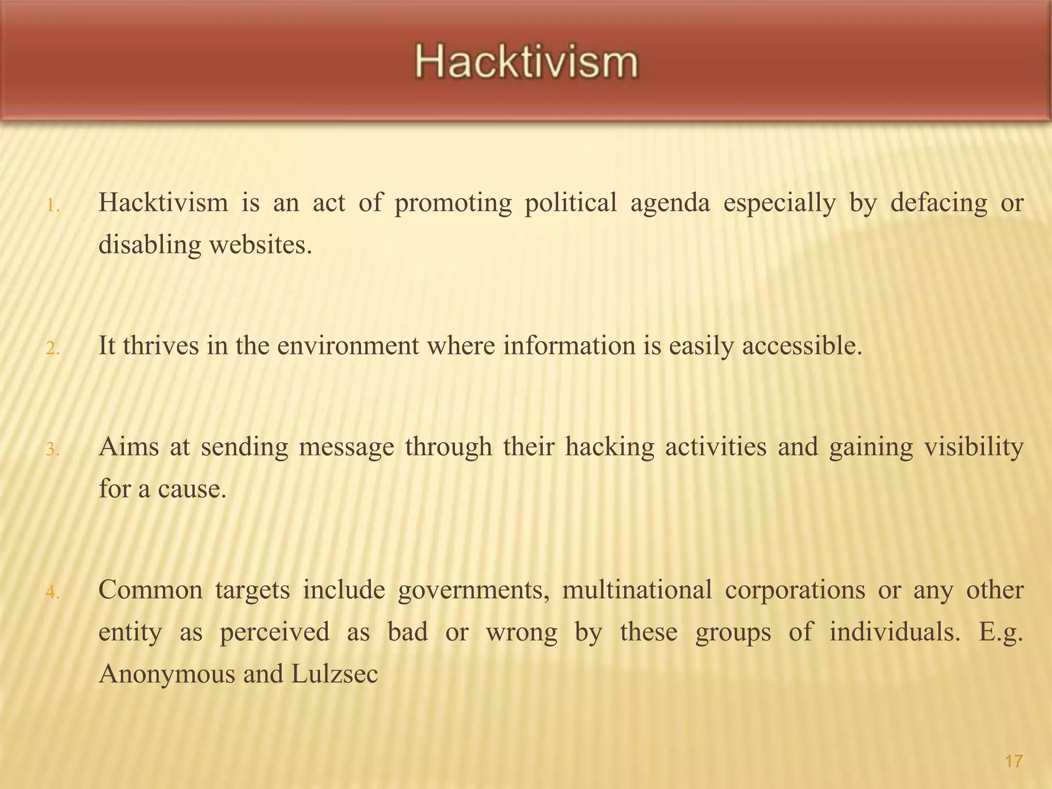 1. Hacktivism is an act of promoting political agenda especially by defacing or 
disabling websites. 
2. It thrives in the environment where information is easily accessible. 
3. Aims at sending message through their hacking activities and gaining visibility 
for a cause. 
4. Common targets include governments, multinational corporations or any other 
entity as perceived as bad or wrong by these groups of individuals. E.g. 
Anonymous and Lulzsec 
17 
 
