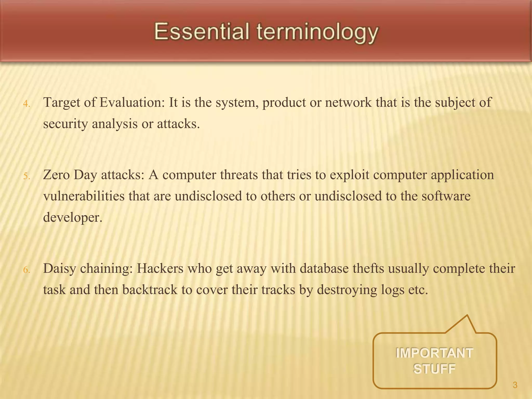 4. Target of Evaluation: It is the system, product or network that is the subject of 
security analysis or attacks. 
5. Zero Day attacks: A computer threats that tries to exploit computer application 
vulnerabilities that are undisclosed to others or undisclosed to the software 
developer. 
6. Daisy chaining: Hackers who get away with database thefts usually complete their 
task and then backtrack to cover their tracks by destroying logs etc. 
3 
 