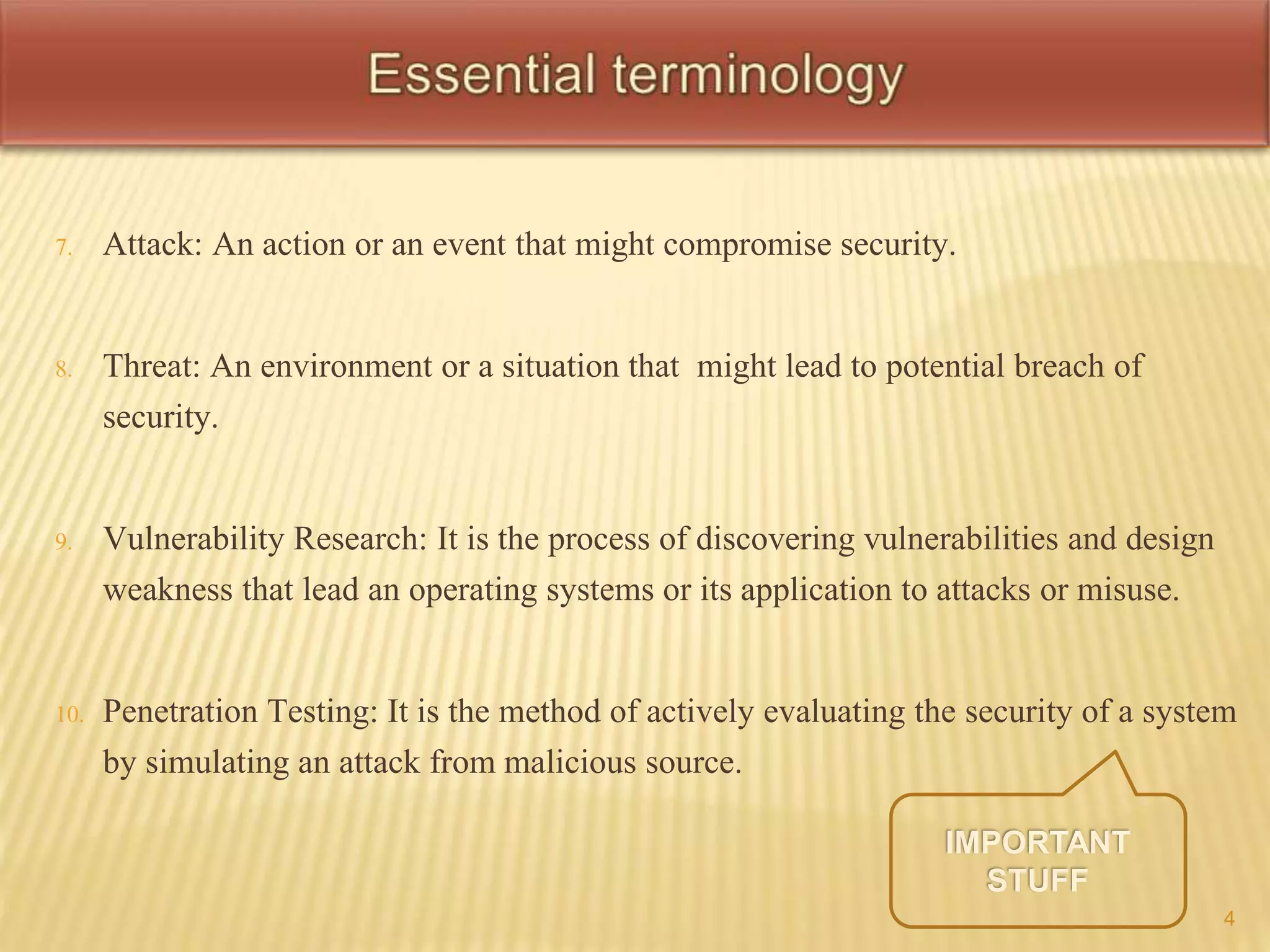 7. Attack: An action or an event that might compromise security. 
8. Threat: An environment or a situation that might lead to potential breach of 
security. 
9. Vulnerability Research: It is the process of discovering vulnerabilities and design 
weakness that lead an operating systems or its application to attacks or misuse. 
10. Penetration Testing: It is the method of actively evaluating the security of a system 
by simulating an attack from malicious source. 
4 
 