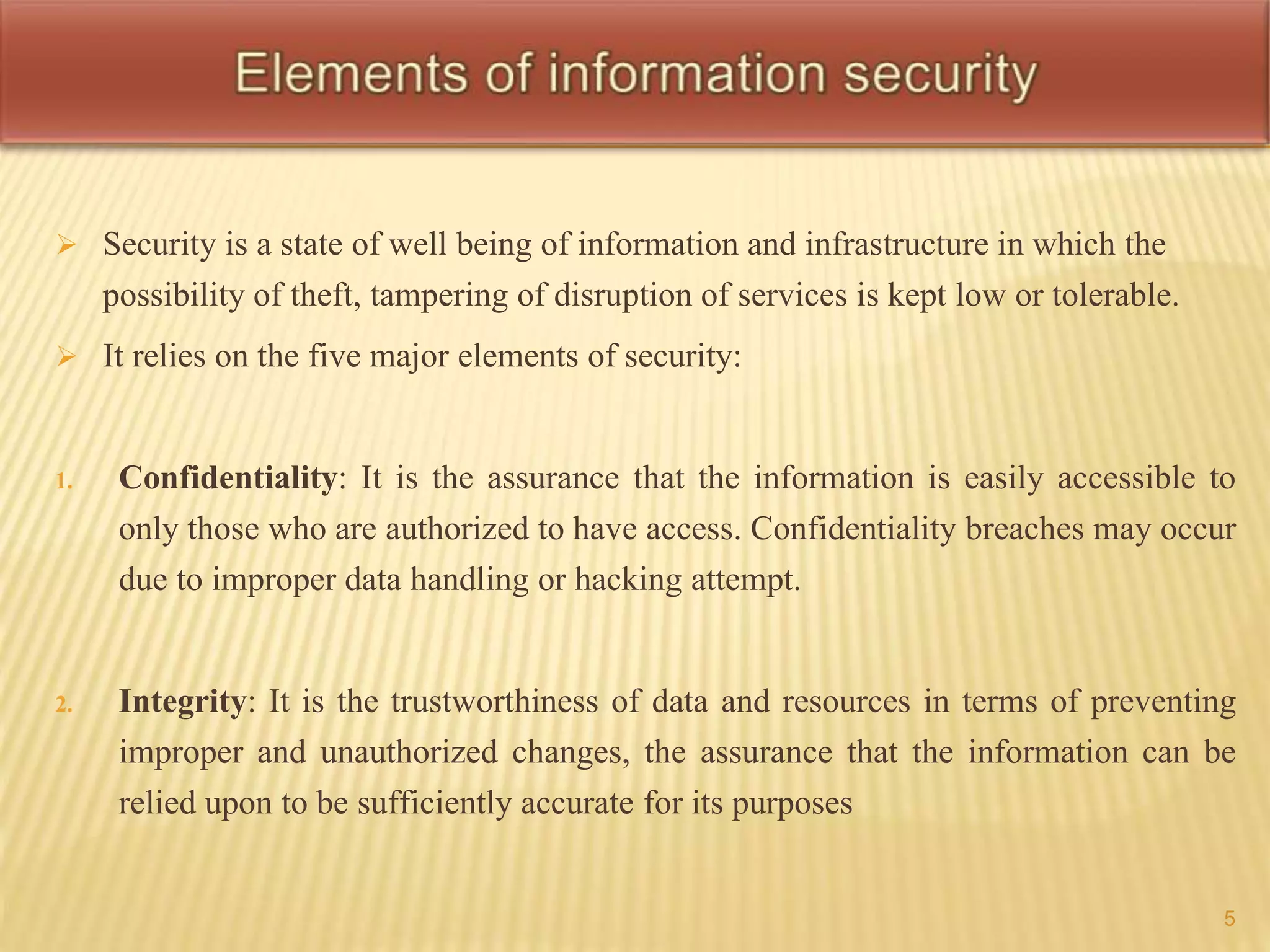  Security is a state of well being of information and infrastructure in which the 
possibility of theft, tampering of disruption of services is kept low or tolerable. 
 It relies on the five major elements of security: 
1. Confidentiality: It is the assurance that the information is easily accessible to 
only those who are authorized to have access. Confidentiality breaches may occur 
due to improper data handling or hacking attempt. 
2. Integrity: It is the trustworthiness of data and resources in terms of preventing 
improper and unauthorized changes, the assurance that the information can be 
relied upon to be sufficiently accurate for its purposes 
5 
 
