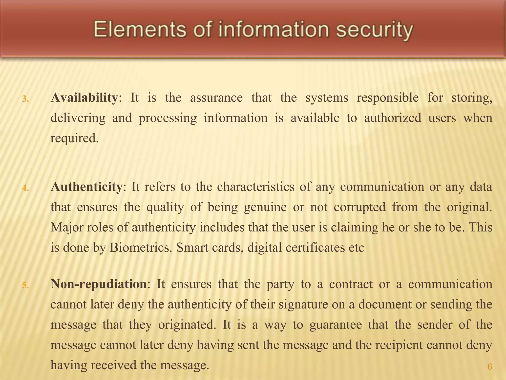 3. Availability: It is the assurance that the systems responsible for storing, 
delivering and processing information is available to authorized users when 
required. 
4. Authenticity: It refers to the characteristics of any communication or any data 
that ensures the quality of being genuine or not corrupted from the original. 
Major roles of authenticity includes that the user is claiming he or she to be. This 
is done by Biometrics. Smart cards, digital certificates etc 
5. Non-repudiation: It ensures that the party to a contract or a communication 
cannot later deny the authenticity of their signature on a document or sending the 
message that they originated. It is a way to guarantee that the sender of the 
message cannot later deny having sent the message and the recipient cannot deny 
having received the message. 6 
 