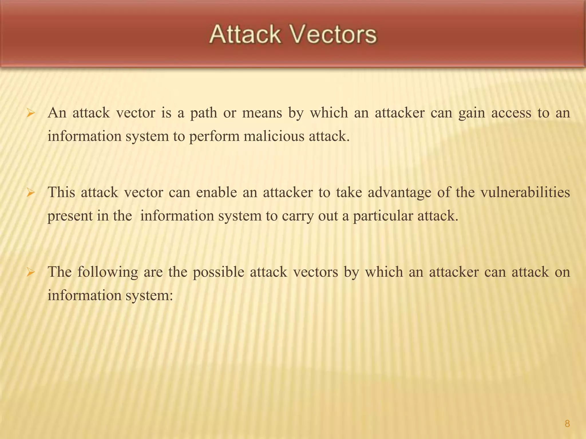  An attack vector is a path or means by which an attacker can gain access to an 
information system to perform malicious attack. 
 This attack vector can enable an attacker to take advantage of the vulnerabilities 
present in the information system to carry out a particular attack. 
 The following are the possible attack vectors by which an attacker can attack on 
information system: 
8 
 