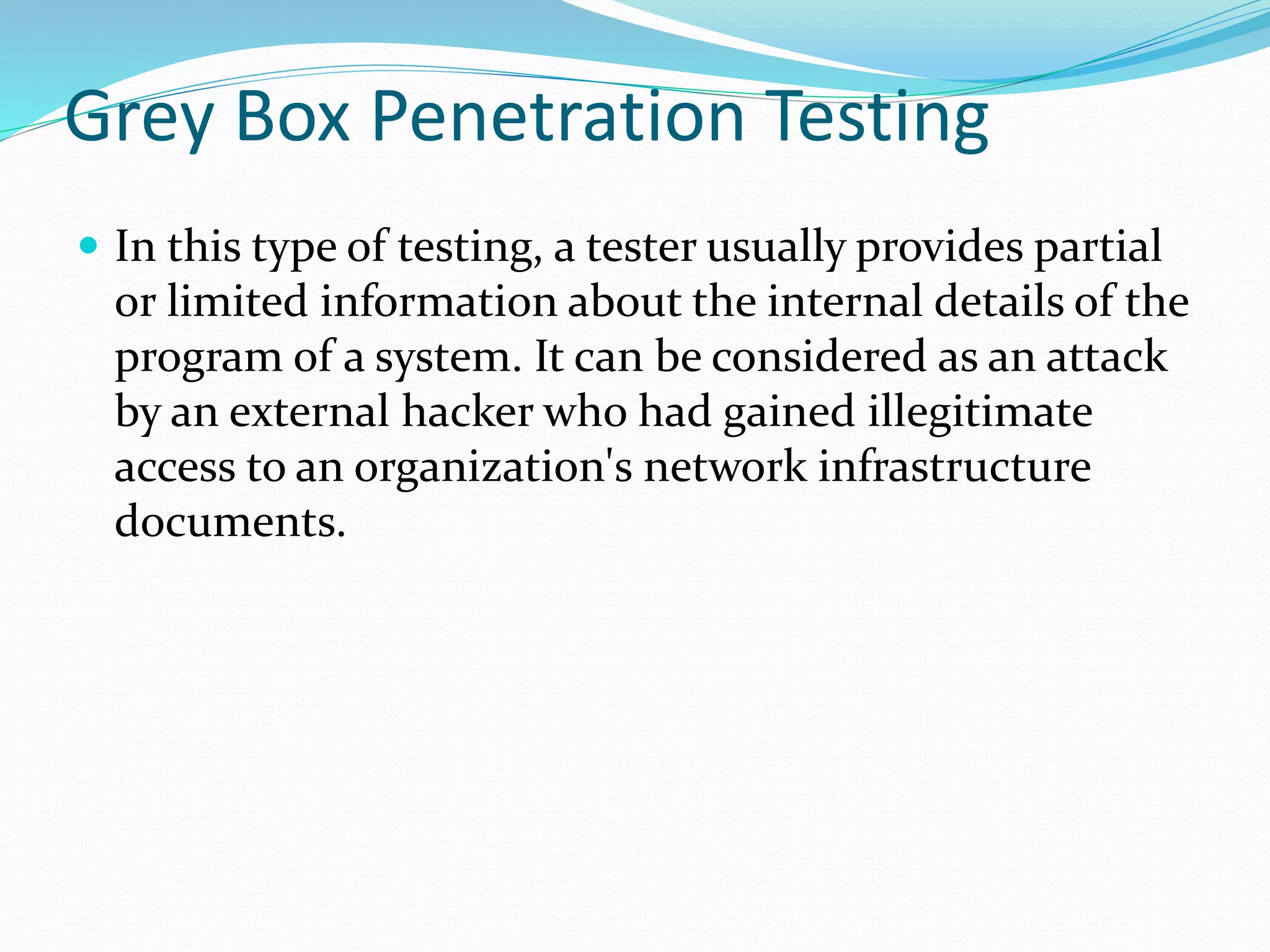 Grey Box Penetration Testing
 In this type of testing, a tester usually provides partial
or limited information about the internal details of the
program of a system. It can be considered as an attack
by an external hacker who had gained illegitimate
access to an organization's network infrastructure
documents.
 