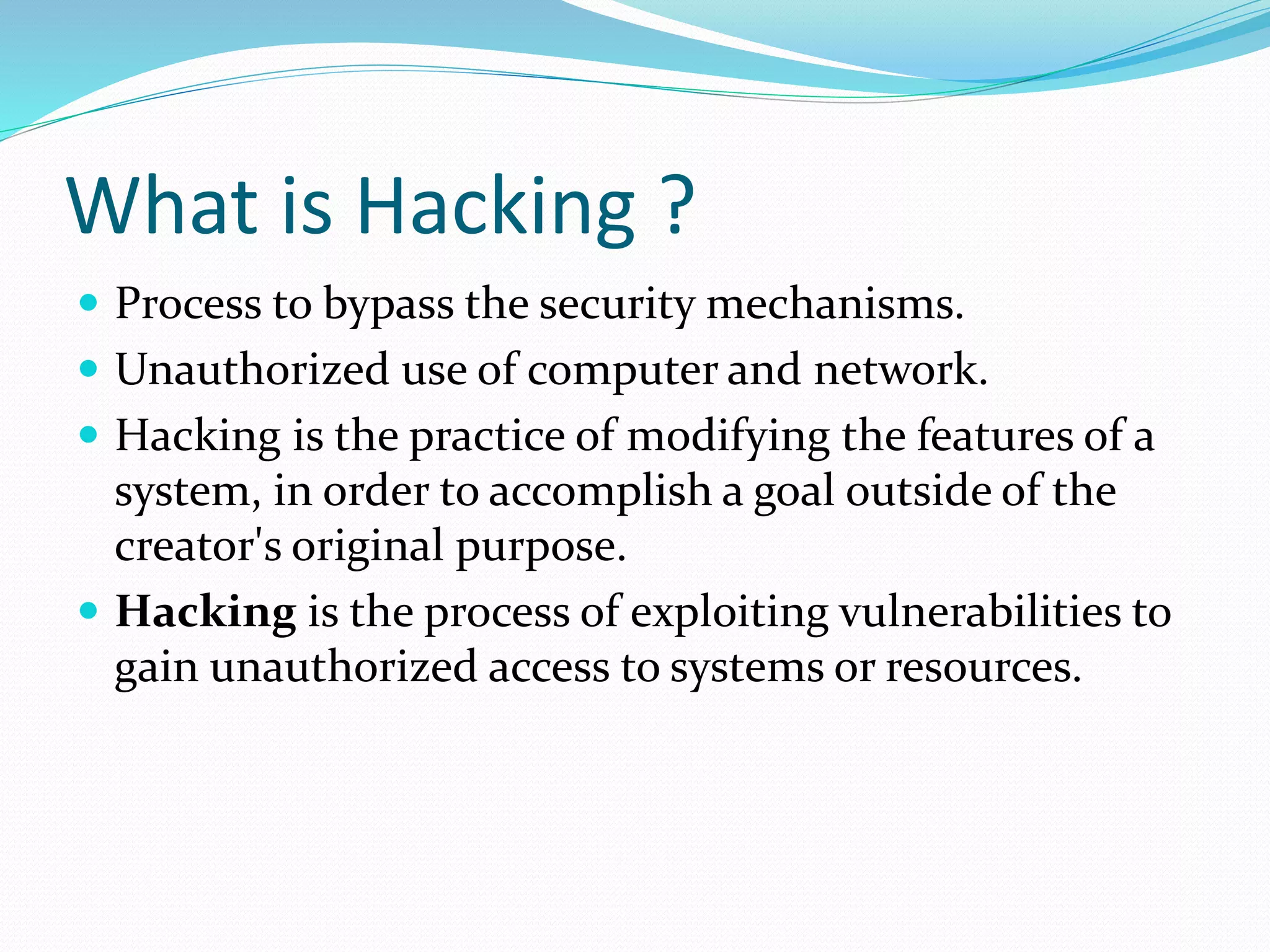 What is Hacking ?
 Process to bypass the security mechanisms.
 Unauthorized use of computer and network.
 Hacking is the practice of modifying the features of a
system, in order to accomplish a goal outside of the
creator's original purpose.
 Hacking is the process of exploiting vulnerabilities to
gain unauthorized access to systems or resources.
 