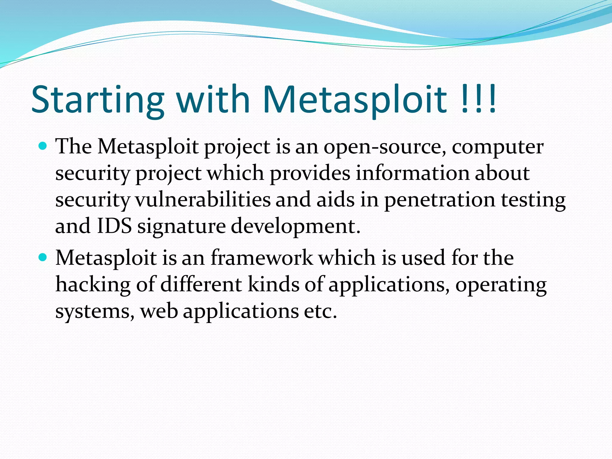 Starting with Metasploit !!!
 The Metasploit project is an open-source, computer
security project which provides information about
security vulnerabilities and aids in penetration testing
and IDS signature development.
 Metasploit is an framework which is used for the
hacking of different kinds of applications, operating
systems, web applications etc.
 