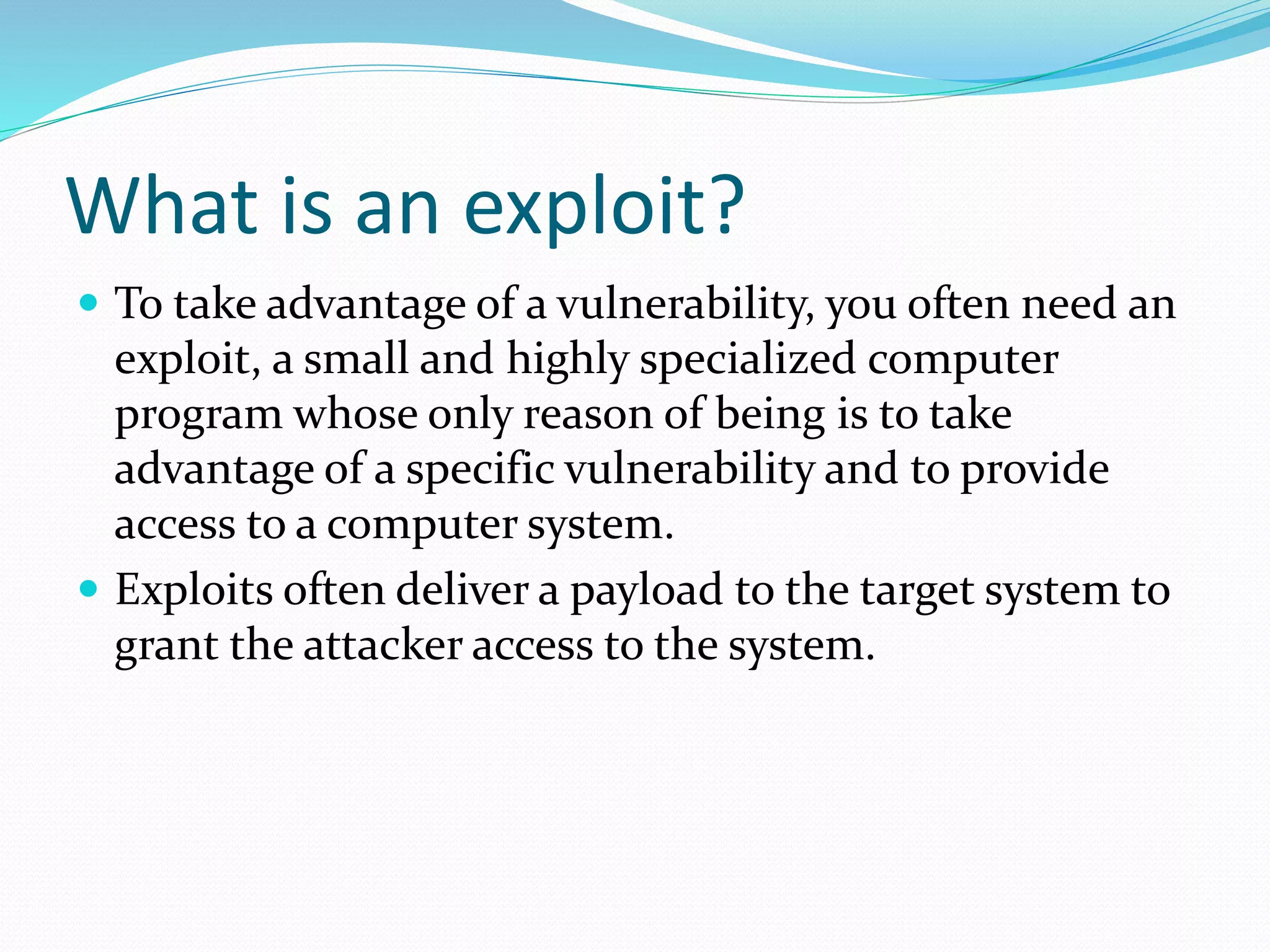 What is an exploit?
 To take advantage of a vulnerability, you often need an
exploit, a small and highly specialized computer
program whose only reason of being is to take
advantage of a specific vulnerability and to provide
access to a computer system.
 Exploits often deliver a payload to the target system to
grant the attacker access to the system.
 