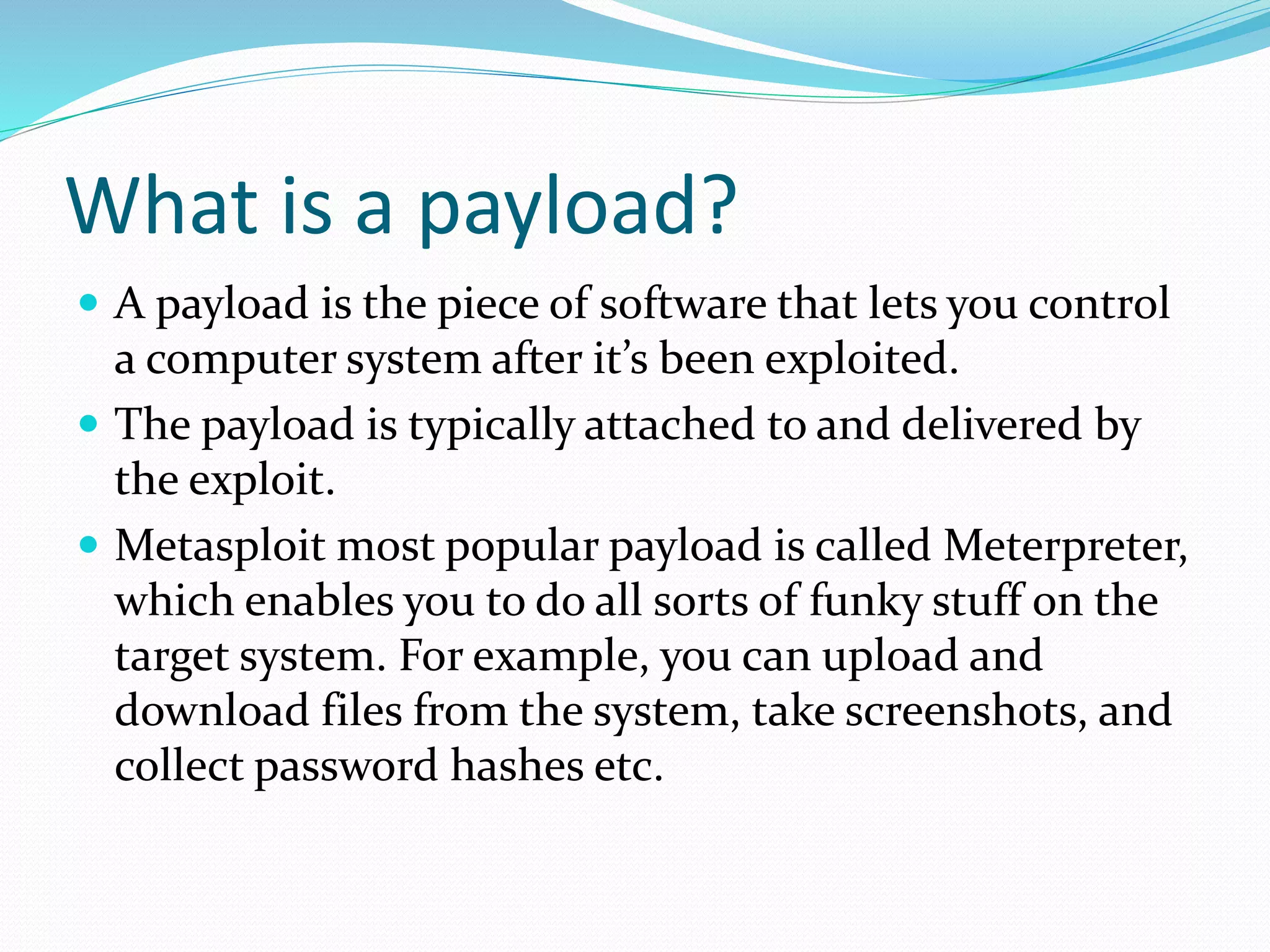 What is a payload?
 A payload is the piece of software that lets you control
a computer system after it’s been exploited.
 The payload is typically attached to and delivered by
the exploit.
 Metasploit most popular payload is called Meterpreter,
which enables you to do all sorts of funky stuff on the
target system. For example, you can upload and
download files from the system, take screenshots, and
collect password hashes etc.
 