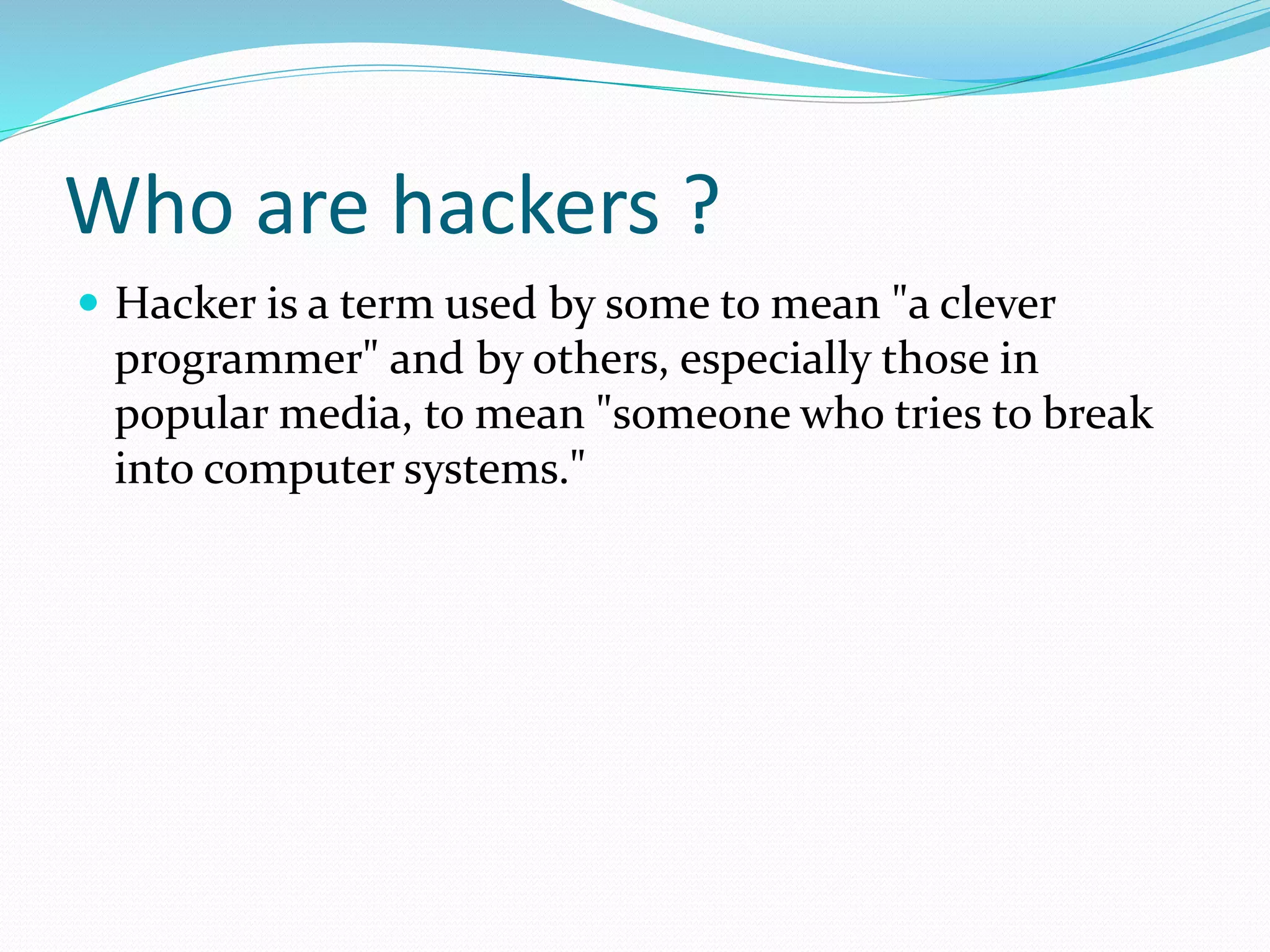 Who are hackers ?
 Hacker is a term used by some to mean "a clever
programmer" and by others, especially those in
popular media, to mean "someone who tries to break
into computer systems."
 