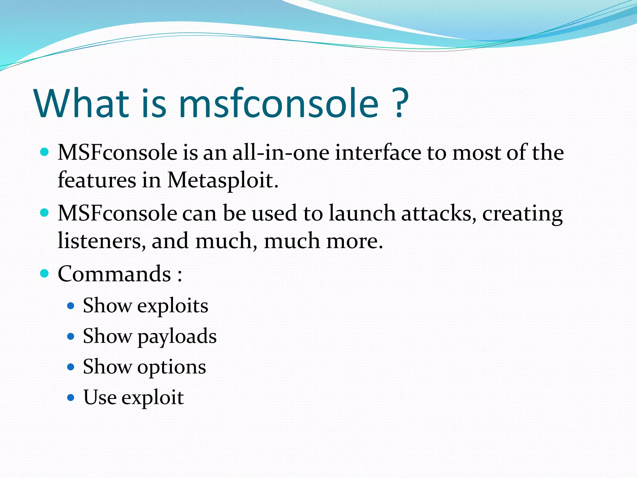 What is msfconsole ?
 MSFconsole is an all-in-one interface to most of the
features in Metasploit.
 MSFconsole can be used to launch attacks, creating
listeners, and much, much more.
 Commands :
 Show exploits
 Show payloads
 Show options
 Use exploit
 