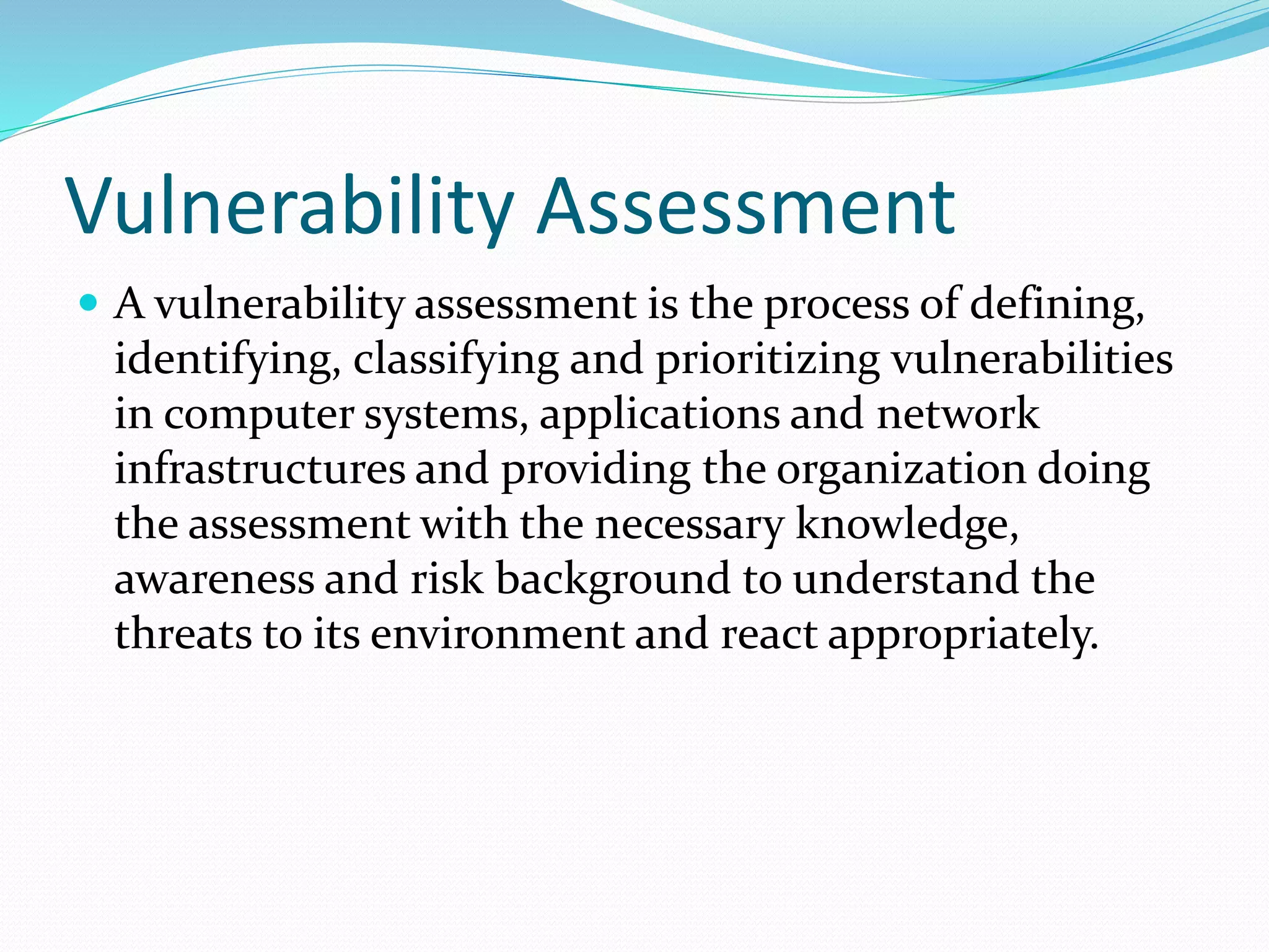 Vulnerability Assessment
 A vulnerability assessment is the process of defining,
identifying, classifying and prioritizing vulnerabilities
in computer systems, applications and network
infrastructures and providing the organization doing
the assessment with the necessary knowledge,
awareness and risk background to understand the
threats to its environment and react appropriately.
 