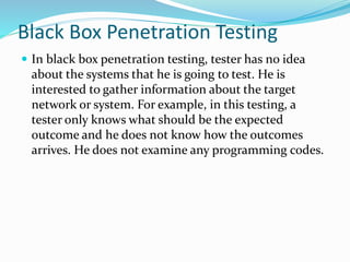 Black Box Penetration Testing
 In black box penetration testing, tester has no idea
about the systems that he is going to test. He is
interested to gather information about the target
network or system. For example, in this testing, a
tester only knows what should be the expected
outcome and he does not know how the outcomes
arrives. He does not examine any programming codes.
 