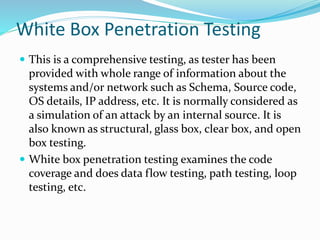 White Box Penetration Testing
 This is a comprehensive testing, as tester has been
provided with whole range of information about the
systems and/or network such as Schema, Source code,
OS details, IP address, etc. It is normally considered as
a simulation of an attack by an internal source. It is
also known as structural, glass box, clear box, and open
box testing.
 White box penetration testing examines the code
coverage and does data flow testing, path testing, loop
testing, etc.
 